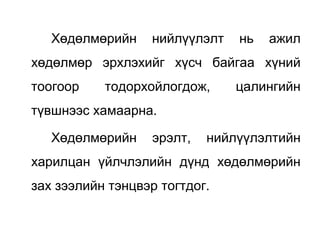 Хөдөлмөрийн нийлүүлэлт нь ажил
хөдөлмөр эрхлэхийг хүсч байгаа хүний
тоогоор тодорхойлогдож, цалингийн
түвшнээс хамаарна.
Хөдөлмөрийн эрэлт, нийлүүлэлтийн
харилцан үйлчлэлийн дүнд хөдөлмөрийн
зах зээлийн тэнцвэр тогтдог.
 