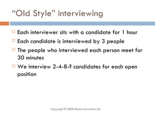 “ Old Style” interviewing Each interviewer sits with a candidate for 1 hour Each candidate is interviewed by 3 people The people who interviewed each person meet for 30 minutes We interview 2-4-8-? candidates for each open position Copyright © 2008 Menlo Innovations LLC 