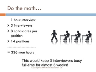 Do the math… 1 hour interview X 3 interviewers X 8 candidates per position X 14 positions ---------------------- = 336 man hours This would keep 3 interviewers busy full-time for almost 3 weeks! Copyright © 2008 Menlo Innovations LLC 