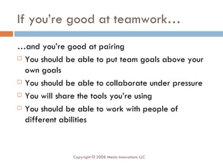 If you’re good at teamwork… … and you’re good at pairing You should be able to put team goals above your own goals You should be able to collaborate under pressure You will share the tools you’re using You should be able to work with people of different abilities Copyright © 2008 Menlo Innovations LLC 