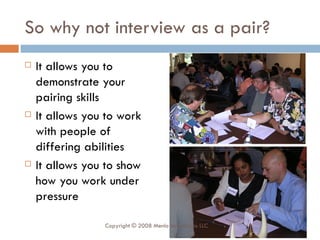 So why not interview as a pair? It allows you to demonstrate your pairing skills It allows you to work with people of differing abilities It allows you to show how you work under pressure Copyright © 2008 Menlo Innovations LLC 