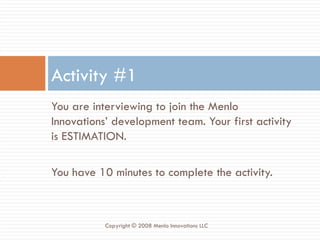You are interviewing to join the Menlo Innovations’ development team. Your first activity is ESTIMATION. You have 10 minutes to complete the activity. Activity #1 Copyright © 2008 Menlo Innovations LLC 