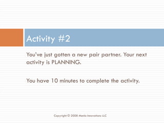 You’ve just gotten a new pair partner. Your next activity is PLANNING. You have 10 minutes to complete the activity. Activity #2 Copyright © 2008 Menlo Innovations LLC 