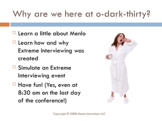 Why are we here at o-dark-thirty? Learn a little about Menlo Learn how and why Extreme Interviewing was created Simulate an Extreme Interviewing event Have fun! (Yes, even at 8:30 am on the last day of the conference!) Copyright © 2008 Menlo Innovations LLC 