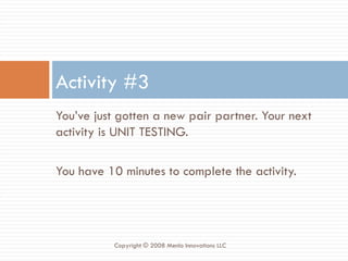 You’ve just gotten a new pair partner. Your next activity is UNIT TESTING.  You have 10 minutes to complete the activity. Activity #3 Copyright © 2008 Menlo Innovations LLC 