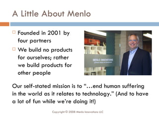 A Little About Menlo Founded in 2001 by four partners We build no products for ourselves; rather we build products for other people Our self-stated mission is to “…end human suffering in the world as it relates to technology.” (And to have a lot of fun while we’re doing it!) Copyright © 2008 Menlo Innovations LLC 
