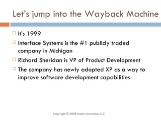 Let’s jump into the Wayback Machine It’s 1999 Interface Systems is the #1 publicly traded company in Michigan Richard Sheridan is VP of Product Development The company has newly adopted XP as a way to improve software development capabilities Copyright © 2008 Menlo Innovations LLC 