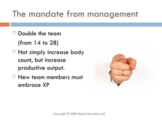 The mandate from management Double the team  (from 14 to 28) Not simply increase body count, but increase productive output. New team members must embrace XP Copyright © 2008 Menlo Innovations LLC 