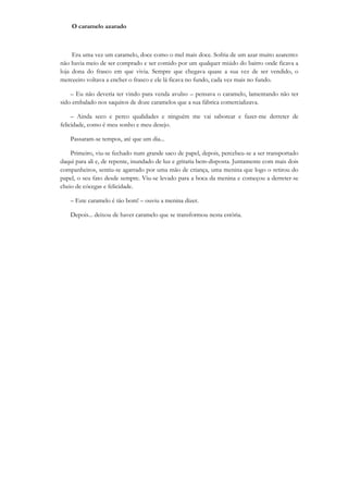 O caramelo azarado



     Era uma vez um caramelo, doce como o mel mais doce. Sofria de um azar muito azarento:
não havia meio de ser comprado e ser comido por um qualquer miúdo do bairro onde ficava a
loja dona do frasco em que vivia. Sempre que chegava quase a sua vez de ser vendido, o
merceeiro voltava a encher o frasco e ele lá ficava no fundo, cada vez mais no fundo.

    – Eu não deveria ter vindo para venda avulso – pensava o caramelo, lamentando não ter
sido embalado nos saquitos de doze caramelos que a sua fábrica comercializava.

     – Ainda seco e perco qualidades e ninguém me vai saborear e fazer-me derreter de
felicidade, como é meu sonho e meu desejo.

    Passaram-se tempos, até que um dia...

    Primeiro, viu-se fechado num grande saco de papel, depois, percebeu-se a ser transportado
daqui para ali e, de repente, inundado de luz e gritaria bem-disposta. Juntamente com mais dois
companheiros, sentiu-se agarrado por uma mão de criança, uma menina que logo o retirou do
papel, o seu fato desde sempre. Viu-se levado para a boca da menina e começou a derreter-se
cheio de cócegas e felicidade.

    – Este caramelo é tão bom! – ouviu a menina dizer.

    Depois... deixou de haver caramelo que se transformou nesta estória.
 