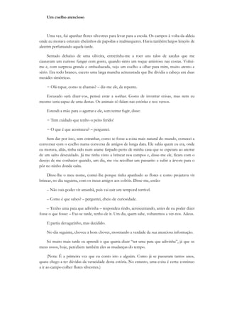 Um coelho atencioso



     Uma vez, fui apanhar flores silvestres para levar para a escola. Os campos à volta da aldeia
onde eu morava estavam cheiinhos de papoilas e malmequeres. Havia também largos lençóis de
alecrim perfumando aquela tarde.

     Sentado debaixo de uma oliveira, entretinha-me a roer uns talos de azedas que me
causavam um curioso fungar com gosto, quando sinto um toque amistoso nas costas. Voltei-
me e, com surpresa grande e embasbacada, vejo um coelho a olhar para mim, muito atento e
sério. Era todo branco, exceto uma larga mancha acinzentada que lhe dividia a cabeça em duas
metades simétricas.

    − Olá rapaz, como te chamas? – diz-me ele, de repente.

   Escusado será dizer-vos, pensei estar a sonhar. Gosto de inventar coisas, mas nem eu
mesmo seria capaz de uma destas. Os animais só falam nas estórias e nos versos.

    Estendi a mão para o agarrar e ele, sem tentar fugir, disse:

    − Tem cuidado que tenho o peito ferido!

    − O que é que aconteceu? – perguntei.

    Sem dar por isso, sem estranhar, como se fosse a coisa mais natural do mundo, comecei a
conversar com o coelho numa conversa de amigos de longa data. Ele sabia quem eu era, onde
eu morava, aliás, tinha sido num arame farpado perto de minha casa que se espetara ao aterrar
de um salto descuidado. Já me tinha visto a brincar nos campos e, disse-me ele, ficara com o
desejo de me conhecer quando, um dia, me viu recolher um passarito e subir a árvore para o
pôr no ninho donde caíra.

     Disse-lhe o meu nome, contei-lhe porque tinha apanhado as flores e como projetava vir
brincar, no dia seguinte, com os meus amigos aos cobóis. Disse-me, então:

    – Não vais poder vir amanhã, pois vai cair um temporal terrível.

    – Como é que sabes? – perguntei, cheio de curiosidade.

     – Tenho uma pata que adivinha – respondeu rindo, acrescentando, antes de eu poder dizer
fosse o que fosse: – Faz-se tarde, tenho de ir. Um dia, quem sabe, voltaremos a ver-nos. Adeus.

    E partiu devagarinho, mas decidido.

    No dia seguinte, choveu a bom chover, mostrando a verdade da sua atenciosa informação.

   Só muito mais tarde eu aprendi o que queria dizer “ter uma pata que adivinha”, já que os
meus ossos, hoje, percebem também eles as mudanças do tempo.

      (Nota: É a primeira vez que eu conto isto a alguém. Como já se passaram tantos anos,
quase chego a ter dúvidas da veracidade desta estória. No entanto, uma coisa é certa: continuo
a ir ao campo colher flores silvestres.)
 