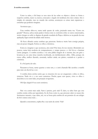 A sombra assustada



        Como tu sabes, o Sol lança os seus raios de luz sobre os objetos e destes se forma a
   respetiva sombra, maior ou menor, consoante o ângulo de incidência dos raios solares. Isto é
   simples de entender, mas no mundo das estórias, acontecem as coisas mais espantosas e
   estranhas que podemos imaginar.

       Aconteceu que…

        Uma sombra olhou-se, numa tarde quente de verão, projetada numa rua. “Como era
   grande!” Pensou; achou muita piada à forma como se contorcia sobre os carros estacionados,
   sentiu cócegas ao subir os degraus da grande escadaria da Praça e deleitou-se na parede da casa
   apalaçada, lugar central da cidade onde morava.

       Ali ficou olhando outras sombras que passavam. Sentia-se muito bem consigo própria,
   mas um pouco fatigada. Fechou os olhos e dormitou.

        Estás já a imaginar o que aconteceu, não estás? Pois bem, foi isso mesmo. Dormindo aos
   poucos, numa bela modorra de comprazimento, o tempo passou e o Sol foi-se a iluminar
   outras paragens. A sombra acordou e viu uma pálida imagem de si mesma; deu um grito e
   levantou-se; era uma ténue mancha moribunda, em desfalecimento aflito. Aflito, porque ela
   estava aflita, melhor dizendo, assustada, melhor ainda, em pânico, sentindo-se a perder a
   existência.

       E o Sol partiu de todo.

        Passaram-se horas, tantas quantas a noite tem, e o astro chamado Rei acordou a manhã
   para mais um dia de luz e cor.

       A sombra desta estória sentiu que os cinzentos do seu ser enegreciam e abriu os olhos,
   temerosa. Nada viu e o seu susto aumentou. Porém, quase sem querer, virou os olhos e
   descobriu-se no outro lado, em projeção revigorante.

       Oh! Que alegria! O seu susto terminou.



       Não vou contar mais nada. Nem é preciso, pois não? É claro, tu sabes bem que esta
   sombra tontita sofreu por ignorância. Se ela fosse como tu, que procuras saber as causas dos
   fenómenos naturais, e que sabes, até, ver as horas pela sombra de um ponteiro de um relógio
   de Sol e tantas coisas mais…

       Quando a encontrares, explica-lhe a sua razão de existir. Vale?
 