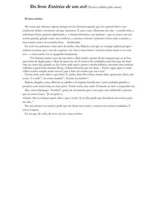 Do livro Estórias de um avô (Textos cedidos pelo autor)

  O meu sorriso

  Há coisas que sabemos apenas porque no-las disseram aqueles que nos querem bem e nos
conhecem desde o momento em que nascemos. É este o caso. Disseram-mo elas – a minha mãe, a
enfermeira Irene, parteira-diplomada, e a menina Hortense, sua ajudante – que eu nasci com um
sorriso grande, grande como um comboio, e, mesmo a chorar o primeiro choro (elas o juram), o
meu sorriso estava lá na minha boca desdentada.
  Eu sorri nos primeiros vinte anos da minha vida. Depois, sem que eu consiga explicar porquê –
embora eu pense que o ter ido à guerra e ter visto coisas tristes e terríveis tenha muito a ver com
isso – o meu sorriso foi-se apagando lentamente.
       Vivi durante muitos anos de cara séria e olhar sisudo a ponto de me esquecer que eu já fora
uma fonte de alegria para o olhar de quem me via. E como é tão verdadeira esta frase que até rima!
Ora, no outro dia, quando eu fui à terra onde nasci e passei a minha infância, encontrei uma senhora
velhinha a quem hoje chamam Dona, a Dona Hortense que me disse: – Então rapaz (para os mais
velhos somos sempre muito novos!) que é feito do sorriso que era o teu?
  Caí em mim, sem saber o que dizer. E, então, disse-lhe coisas, muitas delas apenas por dizer, tais
como “é a vida”, “as coisas mudam”, “já nem me lembro”.
  Depois, chegado a casa, olhei-me ao espelho e de repente recordei-me e senti saudades grandes a
pesarem com muita força no meu peito. Tentei sorrir, mas nada. O mesmo ar sério a responder-me.
  Mas, num relâmpago: “Eureka!”, gritei; de tal maneira que o meu gato saiu esbaforido a pensar
que eu estava louco. “Já sei qual é a
solução. São as crianças quem sabe o que é sorrir. Se eu lhes pedir que desenhem um sorriso para
me dar...”
  Pus um anúncio no jornal a pedir que me deem um sorriso e escrevi esta estória verdadeira. E
estou à espera.
  Eu sei que, de volta, de novo irei ter o meu sorriso.
 