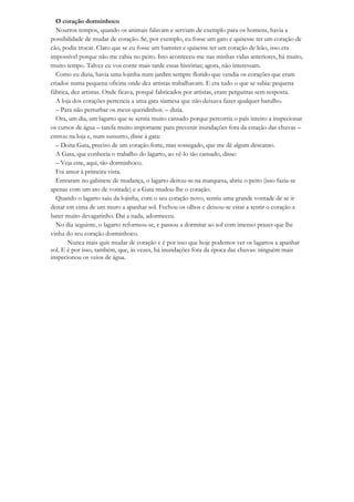 O coração dorminhoco
  Noutros tempos, quando os animais falavam e serviam de exemplo para os homens, havia a
possibilidade de mudar de coração. Se, por exemplo, eu fosse um gato e quisesse ter um coração de
cão, podia trocar. Claro que se eu fosse um hamster e quisesse ter um coração de leão, isso era
impossível porque não me cabia no peito. Isto aconteceu-me nas minhas vidas anteriores, há muito,
muito tempo. Talvez eu vos conte mais tarde essas histórias; agora, não interessam.
  Como eu dizia, havia uma lojinha num jardim sempre florido que vendia os corações que eram
criados numa pequena oficina onde dez artistas trabalhavam. E era tudo o que se sabia: pequena
fábrica, dez artistas. Onde ficava, porquê fabricados por artistas, eram perguntas sem resposta.
  A loja dos corações pertencia a uma gata siamesa que não deixava fazer qualquer barulho.
  – Para não perturbar os meus queridinhos. – dizia.
  Ora, um dia, um lagarto que se sentia muito cansado porque percorria o país inteiro a inspecionar
os cursos de água – tarefa muito importante para prevenir inundações fora da estação das chuvas –
entrou na loja e, num sussurro, disse à gata:
  – Dona Gata, preciso de um coração forte, mas sossegado, que me dê algum descanso.
  A Gata, que conhecia o trabalho do lagarto, ao vê-lo tão cansado, disse:
  – Veja este, aqui, tão dorminhoco.
  Foi amor à primeira vista.
  Entraram no gabinete de mudança, o lagarto deitou-se na marquesa, abriu o peito (isso fazia-se
apenas com um ato de vontade) e a Gata mudou-lhe o coração.
  Quando o lagarto saiu da lojinha, com o seu coração novo, sentiu uma grande vontade de se ir
deitar em cima de um muro a apanhar sol. Fechou os olhos e deixou-se estar a sentir o coração a
bater muito devagarinho. Daí a nada, adormeceu.
  No dia seguinte, o lagarto reformou-se, e passou a dormitar ao sol com imenso prazer que lhe
vinha do seu coração dorminhoco.
       Nunca mais quis mudar de coração e é por isso que hoje podemos ver os lagartos a apanhar
sol. E é por isso, também, que, às vezes, há inundações fora da época das chuvas: ninguém mais
inspecionou os veios de água.
 