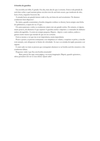 A bomba da gasolina

  Era novinha em folha. E grande. Era alta, mais alta do que é costume. Estava toda pintada de
azul claro sobre o qual nasciam pintas em dois tons de azul mais escuro, que mudavam de sítio,
hora a hora, enquanto houvesse dia.
  À entrada havia um grande letreiro onde se lia, em letras de azul escuríssimo: ‟Só abastece
condutores bem-dispostos‟.
  No início, quando construíram a bomba (ninguém conhece os donos), havia sempre uma bicha
de quilómetros, à espera de vez. É que...
  Os carros paravam e todos os condutores saíam com um grande sorriso. No entanto, só alguns,
muito poucos, ela abastecia. E que espanto! A gasolina enchia o depósito e o marcador do dinheiro
andava devagarinho. A conta era sempre pequena. Depois... depois o carro andava, andava e
gastava muito menos que metade do que era seu costume.
  Está-se mesmo a ver que isto ia ter importância, muita importância.
  Pouco a pouco, as pessoas começaram a ser simpáticas ao volante, a respeitar os peões, a circular
com atenção, sem ultrapassar os limites de velocidade. As ruas e as estradas da região passaram a ser
seguras.
  E eram cada vez mais as pessoas que conseguiam abastecer-se na bomba azul dos encantos e dos
condutores felizes.
  Perguntas: onde é que fica esta bomba encantada?
       Bem, para já, fica aqui, nesta página, e na nossa imaginação. Depois, quando quisermos...
talvez possamos nós ser os seus donos. Quem sabe?
 