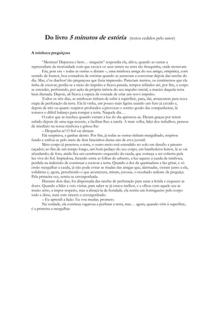 Do livro 5 minutos de estória                           (textos cedidos pelo autor)


A minhoca preguiçosa

       “Meninas! Depressa e bem… ninguém” respondia ela, altiva, quando as outras a
repreendiam da morosidade com que cavava os seus túneis na terra tão fresquinha, onde moravam.
       Era, pois era – todas as outras o diziam –, uma minhoca amiga do seu amigo, simpática, com
sentido de humor, boa contadora de estórias quando se juntavam a conversar depois das tarefas do
dia. Mas, c‟os diachos! tão preguiçosa que fazia impressão. Pareciam metros, os centímetros que ela
tinha de escavar; perdia-se a meio do impulso e ficava parada, tempos infindos até, por fim, o corpo
se estender, perfurando, por ação da própria inércia do seu impulso inicial, a maciez daquela terra
bem drenada. Depois, ali ficava à espera da vontade de criar um novo impulso.
       Todos os três dias, as minhocas tinham de subir à superfície, para, daí, arrancarem para nova
etapa de perfuração da terra. Ela lá vinha, um pouco mais ligeira usando um furo já cavado e,
depois de três ou quatro suspiros profundos a provocar o sorriso gozão das companheiras, lá
tomava o difícil balanço para romper a terra. Naquele dia…
       O calor que as recebeu quando vieram à luz do dia apressou-as. Deram graças por terem
subido depois de uma rega recente, a facilitar-lhes a tarefa. A mais velha, líder dos trabalhos, pensou
de imediato na nossa minhoca e gritou-lhe:
       – Despacha-te! O Sol vai abrasar.
       Ela suspirava, a ganhar alento. Por fim, já todas as outras tinham mergulhado, respirou
fundo e enfiou-se pelo meio de dois bracinhos duma raiz de erva juvenil.
       Meio corpo já penetrou a terra, o outro meio está estendido no solo em desafio a pássaro
caçador; ao fim de um tempo longo, um bom pedaço do seu corpo, em bamboleios lentos, lá se vai
afundando; de fora, ainda fica um centímetro esquecido da cauda, que começa a ser coberto pela
luz viva do Sol. Impiedosa, furando entra as folhas do arbusto, a luz aquece a cauda da minhoca,
perdida na indecisão de continuar a escavar a terra. Quando a dor da queimadura a faz gritar, e só
então mergulhar a cauda, já não pode evitar as risadas das amigas que, alarmadas, vieram junto a ela,
solidárias e, agora, percebendo o que acontecera, miram, jocosas, o resultado ardente da preguiça.
Pela primeira vez, sentiu-se envergonhada.
       Durante dois dias, foi dispensada das tarefas de perfuração para sarar a ferida e esquecer as
dores. Quando a líder a veio visitar, para saber se já estava melhor, e a olhou com aquele seu ar
muito sério, a impor respeito, mas a abraçá-la de bondade, ela sentiu um formigueiro pelo corpo
todo e disse, num tom sincero e envergonhado:
       – Eu aprendi a lição. Eu vou mudar, prometo.
       Na verdade, ela continua vagarosa a perfurar a terra, mas… agora, quando vêm à superfície,
é a primeira a mergulhar.
 