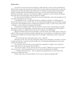O para-raios

        Lá estavam, um no cimo da torre da igreja e, ainda mais alto, outro no cimo da chaminé da
fábrica. Eram os para-raios que havia na terra onde eu morava. Eram a coisa mais alta, no cimo das
construções mais altas que lá havia. De quando em vez, deitados no chão, debaixo duma oliveira
grande, a descansarmos das brincadeiras, era neles que os nossos olhos descansavam a alargar
horizontes de fascínio, antes de os comentários surgirem a expressar os nossos desejos das alturas.
Sim, pelo menos uma meia dúzia entre nós queria ser aviador.
        Eu morava perto da fábrica e sabia que, em caso de tempestade, o para-raios protegia-me. Só
não sabia exatamente de quê. Até que...
        A eletricidade fora-se. A minha mãe acendera o candeeiro a petróleo e ia alinhavando as
bainhas das calças que estava a fazer. Nós, eu e as minhas irmãs, fingíamos que não tínhamos medo.
E era preciso muito fingimento pois o temporal era medonho. Ouvia-se a chuva forte a bater sobre
o telhado e o vento silvava com requintes de malvadez.
        O primeiro raio brilhou muito antes de ouvirmos a sua foz rouca. Estava longe a trovoada.
Mas, pouco a pouco, foi diminuindo o intervalo entre a luz que entrava pelas frestas das janelas e
do postigo da porta e os rugidos furiosos do trovão. Começou a ser difícil fingir.
        Depois sucederam três coisas em simultâneo: uma luz intensa, um barulho nunca ouvido, um
saltar do banco em que estávamos sentados. Seguiram-se os nossos gritos e a corrida para os braços
da nossa mãe, também ela assustada. Esquecemo-nos de fingir e mostrávamos todos o medo que
sentíamos.
        – Foi um raio que caiu aqui mesmo junto a nós – disse ela.
        Mais dois ou três raios e trovões ainda perto; depois, foi-se afastando a trovoada e os nossos
corações retomavam o seu bater normal. Lembro-me e ter dormido profundamente, nessa noite,
cansado do medo que senti.
        No outro dia... No outro dia, já estava tudo bem, esquecidos os cagaços. Era a notícia do
bairro: tinha caído um raio no para-raios da fábrica.
        “Eu não tive medo” “Só me assustei, não estava à espera” “Medo? Eu sei que com os para-
raios não há azar.” Assim basofávamos uns com os outros em afirmações de valentia.
        – A minha irmã até chorou! – disse eu quando me perguntaram se eu tivera medo. Era
verdade e não fiquei mal visto.
        Olhei o para-raios em cima da fábrica. E não é que me apeteceu agradecer-lhe?
 