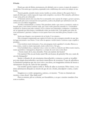 O botão

        Desde que saíra da fábrica, permanecera, ali, alinhado com os outros, à espera de cumprir o
seu destino. Era assim que se pensava, espantado com a indiferença dos outros em relação ao seu
futuro.
        Nascera grande, castanho muito escuro, luzidio; ao centro, abriam-se-lhe quatro furos à
espera da linha que o uniria à peça de roupa onde cumpriria o seu dever. Pelo tamanho, adivinhava-
se que seria, pr'aí, um sobretudo.
        O frenesim ansioso dos seus dias foi-se atenuando com o passar do tempo e, pouco a pouco,
influenciado pelo suave ressonar dos seus parceiros, acabou ele próprio por adormecer com um
sorriso nos seus lábios imaginários.
        Acordou estremunhado e a tremer. Não percebera ainda o que estava a acontecer, sentiu-se
lançado para o meio duma confusão onde, que coisa!, todos pareciam entender-se. A tremedeira
conduzia-os. Entrou num tubo vertical e viu-se a descer em sobressaltos, centímetro a centímetro,
até ser agarrado por dois braços e imobilizado sobre um tecido fofo. Uma agulha caiu sobre ele
com entusiasmo e precisão e enlaçou os seus quatro furos com uma linha grossa, fixando-o com
vigor.
        Sentiu que chegara o seu momento de ser botão. E no entanto...
        Não conseguia compreender que espécie de botão era, não conseguia entender em que tipo
de lugar encontrara o seu futuro. À sua volta via apenas o tecido macio e cremoso a que a agulha o
prendera.
        Uma modorra muito insinuante e boa, uma preguiça muito agradável o invadiu. Deixou-se
estar, assim, a sentir-se muito repousado, muito senhor de si. Até que...
        Uma humidade doce, a repenicar uma e outra vez sobre si, vinda de uns lábios muito macios,
muito quentinhos e beijoqueiros, despertou-o a tempo de ouvir uma vozita dizer:
      – Gosto muito de ti, meu cãozinho. Tens um narizito tão bonito!
      Um narizito? Ele era um botão-nariz? De um boneco de peluche? Ele era o nariz de
um cão-brinquedo?
      Sentiu a vibração de um entusiasmo desconhecido e começou a sentir-se invadido
por uma alegria desconhecida e um desejo maravilhoso de aventuras. É que ele adivinhava
as fantásticas peripécias que iria viver com o seu dono, em imaginárias estórias de buscas e
salvamentos em que ele, nariz de faro apurado...
      Um arzinho quente soprava sobre si. Tinha de adiar as aventuras. Pelos vistos, o seu
dono adormecera abraçado ao cãozito de que ele era o botão, desculpem! o nariz, o nariz-
botão.
      Imaginou-se a sorrir e perguntou, curioso, a si mesmo: “Como se chamará este
menino, o meu dono? Que idade terá?”
      Para se entreter, pôs-se a cheirar, aos bocadinhos, o ar que o menino mandava fora
com os sonhos.
 