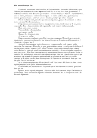 Meu amor disse que sim

       Eu não sei, nem isso me interessa muito, se o que fazemos e sentimos o começamos a fazer
e a sentir para imitarmos os adultos. Quero eu dizer, não sei se será tudo assim, por imitação. É
evidente que a maior parte das coisas que fazemos – as coisas triviais, do dia a dia – as aprendemos
a ver os outros, sobretudo a vermos os nossos pais e os outros adultos. Mas...quem é que eu
imitava, quando comecei a sentir um nervoso miudinho, sempre que olhava para ela?
       Pois é! Eu ficava assim, a modos que meio assarapantado, quando ela sorria com os olhos
postos em mim. Os olhos castanhos...
       Foi por causa deles que eu escrevi no meu primeiro poema. Ainda hoje o sei de cor, tantas
vezes eu lho disse a ela depois de ter sido capaz de lhe pedir para ser minha namorada.
       Dizia assim o meu poema:
       Tens uns lindos olhos castanhos
       que te guiam o andar
       Quando eles olham para mim
       só me apetece sonhar.
       Ela gostou muito e eu fiquei muito feliz, como devem calcular. Mesmo hoje, eu gosto do
meu primeiro poema, apesar da métrica não ser a melhor, apesar de todos os defeitos que tem. O
primeiro é o primeiro, não é?
       A verdade é que eu passei muitos dias sem ter a coragem de lhe pedir para ser minha
namorada. Que eu gostava dela, todos os meus amigos sabiam porque eu era incapaz de disfarçar. E
todos gozavam comigo, porque... vocês sabem! Às vezes somos muito mauzinhos uns para os
outros. Enfim! Lá consegui, um dia, depois da aula de matemática e de uns resultados muito bons
num teste, meus e delas, fazer com que os meus passos emparelhassem com os dela para lhe dar os
parabéns. Ela retribuiu com um sorriso que se pegou ao meu. Nem sou capaz de dizer como é que
aconteceu, mas, quando dei por mim, estava sentado ao lado dela no autocarro em sentido
contrário ao da minha casa. Eu disse-lhe que gostava de francês e de história e ela disse que a sua
disciplina favorita era ciências.
       Só na paragem ao pé da casa dela, eu percebi onde é que estava. Ela riu-se, eu ri-me e, num
repente perguntei-lhe se queria ser a minha namorada.
       Eu tremi todo, e o meu sorriso foi tão grande que até me doeram as bochechas quando ela
disse que sim.
       Quando, no dia seguinte, chegámos à escola de mãos dadas, os meus amigos fartaram-se de
gozar comigo a dizer em cantilena repetida: “O menino já namora”. Eu só fui capaz de sorrir e de
me sentir importante.
 