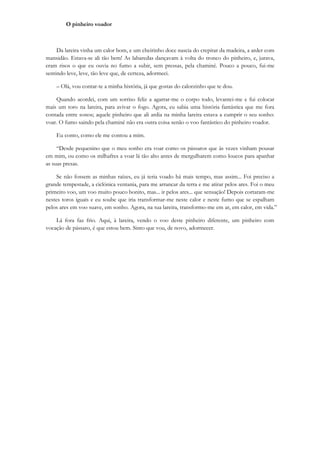 O pinheiro voador



     Da lareira vinha um calor bom, e um cheirinho doce nascia do crepitar da madeira, a arder com
mansidão. Estava-se ali tão bem! As labaredas dançavam à volta do tronco do pinheiro, e, jurava,
eram risos o que eu ouvia no fumo a subir, sem pressas, pela chaminé. Pouco a pouco, fui-me
sentindo leve, leve, tão leve que, de certeza, adormeci.

    – Olá, vou contar-te a minha história, já que gostas do calorzinho que te dou.

    Quando acordei, com um sorriso feliz a agarrar-me o corpo todo, levantei-me e fui colocar
mais um toro na lareira, para avivar o fogo. Agora, eu sabia uma história fantástica que me fora
contada entre sonos; aquele pinheiro que ali ardia na minha lareira estava a cumprir o seu sonho:
voar. O fumo saindo pela chaminé não era outra coisa senão o voo fantástico do pinheiro voador.

    Eu conto, como ele me contou a mim.

     “Desde pequenino que o meu sonho era voar como os pássaros que às vezes vinham pousar
em mim, ou como os milhafres a voar lá tão alto antes de mergulharem como loucos para apanhar
as suas presas.

    Se não fossem as minhas raízes, eu já teria voado há mais tempo, mas assim... Foi preciso a
grande tempestade, a ciclónica ventania, para me arrancar da terra e me atirar pelos ares. Foi o meu
primeiro voo, um voo muito pouco bonito, mas... ir pelos ares... que sensação! Depois cortaram-me
nestes toros iguais e eu soube que iria transformar-me neste calor e neste fumo que se espalham
pelos ares em voo suave, em sonho. Agora, na tua lareira, transformo-me em ar, em calor, em vida.”

    Lá fora faz frio. Aqui, à lareira, vendo o voo deste pinheiro diferente, um pinheiro com
vocação de pássaro, é que estou bem. Sinto que vou, de novo, adormecer.
 