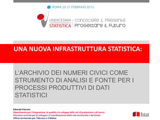 UNA NUOVA INFRASTRUTTURA STATISTICA:


 L’ARCHIVIO DEI NUMERI CIVICI COME
 STRUMENTO DI ANALISI E FONTE PER I
 PROCESSI PRODUTTIVI DI DATI
 STATISTICI

Edoardo Patruno
Dipartimento per l'integrazione, la qualità e lo sviluppo delle reti di produzione e di ricerca
Direzione centrale per lo sviluppo e il coordinamento della rete territoriale e del Sistan
Ufficio territoriale per l'Abruzzo e il Molise
 