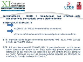 Jurisprudência : direito à manutenção dos créditos pelo
adquirente da mercadoria com o crédito fictício
Sanções art. 8º da LC 24/75
exigência do tributo indevidamente dispensado;
glosa do crédito do estabelecimento adquirente da mercadoria.
STJ : impossibilidade de glosa do crédito adquirente RMS 31.714/MT (2011)
e RMS 32.453/MT (2011).
STF : RG reconhecida no RE 628.075/RS-: “A questão de fundo trazida nestes
autos consiste em saber se os entes federados podem reciprocamente
retaliarem-se por meio de sua autonomia ou, em sentido diverso, compete
ao Poder Judiciário exercer as contramedidas próprias da atividade de
moderação (checks and counterchecks).”
 