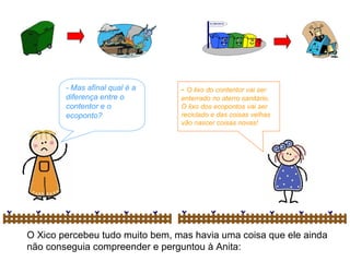 O Xico percebeu tudo muito bem, mas havia uma coisa que ele ainda não conseguia compreender e perguntou à Anita: - Mas afinal qual é a diferença entre o contentor e o ecoponto? -  O lixo do contentor vai ser enterrado no aterro sanitário. O lixo dos ecopontos vai ser reciclado e das coisas velhas vão nascer coisas novas! 
