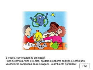 E vocês, como fazem lá em casa? Façam como a Anita e o Xico, ajudem a separar os lixos e serão uns verdadeiros campeões da reciclagem…o ambiente agradece! FIM 