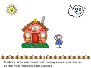 E esta é a   Anita, uma menina muito bonita que mora numa casa cor de rosa, muito fresquinha e bem arranjada. 