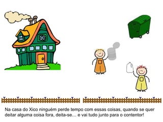 Na casa do Xico ninguém perde tempo com essas coisas, quando se quer deitar alguma coisa fora, deita-se… e vai tudo junto para o contentor! 
