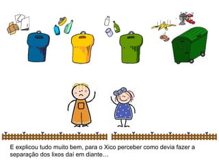 E explicou tudo muito bem, para o Xico perceber como devia fazer a separação dos lixos daí em diante… 