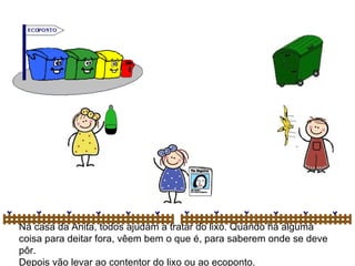 Na casa da Anita, todos ajudam a tratar do lixo. Quando há alguma coisa para deitar fora, vêem bem o que é, para saberem onde se deve pôr. Depois vão levar ao contentor do lixo ou ao ecoponto. 