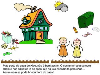 Mas perto da casa do Xico, não é bem assim. O contentor está sempre cheio e nos caixotes lá de casa, até há lixo espalhado pelo chão… Assim nem se pode brincar fora de casa! 