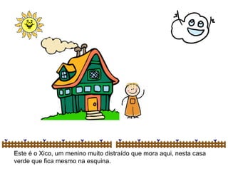Este é o Xico, um menino muito distraído que mora aqui, nesta casa
verde que fica mesmo na esquina.
 