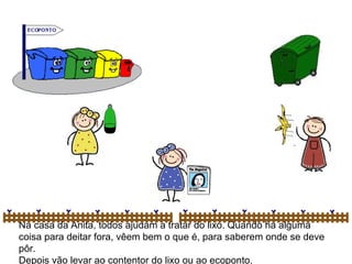 Na casa da Anita, todos ajudam a tratar do lixo. Quando há alguma
coisa para deitar fora, vêem bem o que é, para saberem onde se deve
pôr.
Depois vão levar ao contentor do lixo ou ao ecoponto.
 