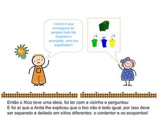 Então o Xico teve uma ideia, foi ter com a vizinha e perguntou:
E foi aí que a Anita lhe explicou que o lixo não é todo igual, por isso deve
ser separado e deitado em sítios diferentes: o contentor e os ecopontos!
- Como é que
consegues ter
sempre tudo tão
limpinho e
arranjado, sem lixo
espalhado?
 