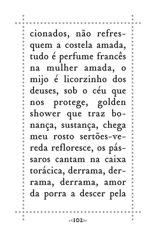 cionados, não refres-
quem a costela amada,
tudo é perfume francês
na mulher amada, o
mijo é licorzinho dos
deuses, sob o céu que
nos protege, golden
shower que traz bo-
nança, sustança, chega
meu rosto sertões-ve-
reda refloresce, os pás-
saros cantam na caixa
torácica, derrama, der-
rama, derrama, amor
da porra a descer pela
102
 