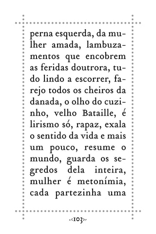 perna esquerda, da mu-
lher amada, lambuza-
mentos que encobrem
as feridas doutrora, tu-
do lindo a escorrer, fa-
rejo todos os cheiros da
danada, o olho do cuzi-
nho, velho Bataille, é
lirismo só, rapaz, exala
o sentido da vida e mais
um pouco, resume o
mundo, guarda os se-
gredos dela inteira,
mulher é metonímia,
cada partezinha uma
103
 