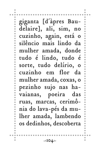 giganta [d´àpres Bau-
delaire], ali, sim, no
cuzinho, again, está o
silêncio mais lindo da
mulher amada, donde
tudo é lindo, tudo é
sorte, tudo delírio, o
cuzinho em flor da
mulher amada, coxas, o
pezinho sujo nas ha-
vaianas, poeira das
ruas, marcas, cerimô-
nia do lava-pés da mu-
lher amada, lambendo
os dedinhos, descoberta
104
 