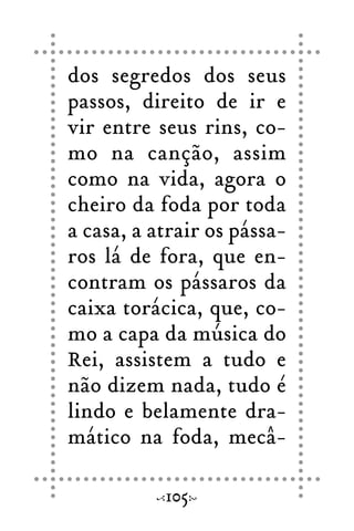 dos segredos dos seus
passos, direito de ir e
vir entre seus rins, co-
mo na canção, assim
como na vida, agora o
cheiro da foda por toda
a casa, a atrair os pássa-
ros lá de fora, que en-
contram os pássaros da
caixa torácica, que, co-
mo a capa da música do
Rei, assistem a tudo e
não dizem nada, tudo é
lindo e belamente dra-
mático na foda, mecâ-
105
 