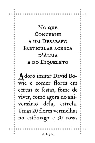 No que
Concerne
a um Desabafo
Particular acerca
d’Alma
e do Esqueleto
Adoro imitar David Bo-
wie e comer flores em
cercas & festas, fome de
viver, como agora no ani-
versário dela, estrela.
Umas 20 flores vermelhas
no estômago e 30 rosas
107
 