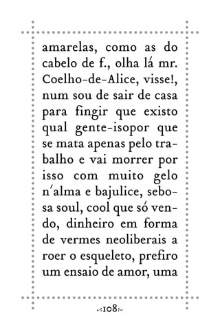 amarelas, como as do
cabelo de f., olha lá mr.
Coelho-de-Alice, visse!,
num sou de sair de casa
para fingir que existo
qual gente-isopor que
se mata apenas pelo tra-
balho e vai morrer por
isso com muito gelo
n´alma e bajulice, sebo-
sa soul, cool que só ven-
do, dinheiro em forma
de vermes neoliberais a
roer o esqueleto, prefiro
um ensaio de amor, uma
108
 
