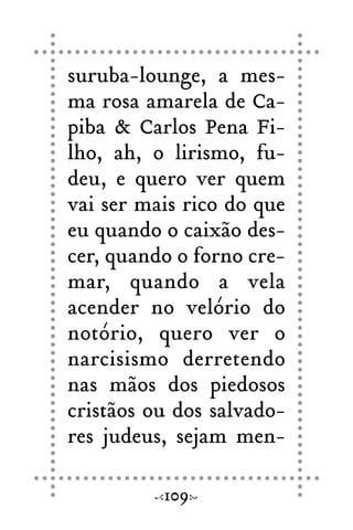 suruba-lounge, a mes-
ma rosa amarela de Ca-
piba & Carlos Pena Fi-
lho, ah, o lirismo, fu-
deu, e quero ver quem
vai ser mais rico do que
eu quando o caixão des-
cer, quando o forno cre-
mar, quando a vela
acender no velório do
notório, quero ver o
narcisismo derretendo
nas mãos dos piedosos
cristãos ou dos salvado-
res judeus, sejam men-
109
 