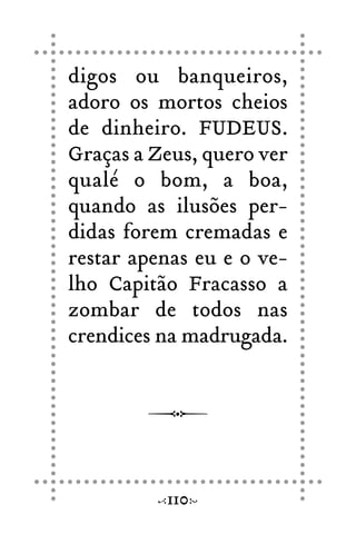 digos ou banqueiros,
adoro os mortos cheios
de dinheiro. FUDEUS.
Graças a Zeus, quero ver
qualé o bom, a boa,
quando as ilusões per-
didas forem cremadas e
restar apenas eu e o ve-
lho Capitão Fracasso a
zombar de todos nas
crendices na madrugada.
110
 