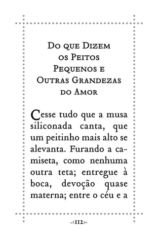Do que Dizem
os Peitos
Pequenos e
Outras Grandezas
do Amor
Cesse tudo que a musa
siliconada canta, que
um peitinho mais alto se
alevanta. Furando a ca-
miseta, como nenhuma
outra teta; entregue à
boca, devoção quase
materna; entre o céu e a
112
 