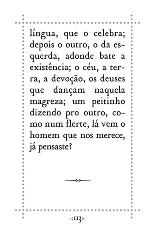 língua, que o celebra;
depois o outro, o da es-
querda, adonde bate a
existência; o céu, a ter-
ra, a devoção, os deuses
que dançam naquela
magreza; um peitinho
dizendo pro outro, co-
mo num flerte, lá vem o
homem que nos merece,
já pensaste?
113
 