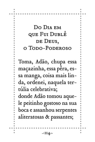 Do Dia em
que Fui Dublê
de Deus,
o Todo-Poderoso
Toma, Adão, chupa essa
maçazinha, essa pêra, es-
sa manga, coisa mais lin-
da, ordenei, naquela ter-
túlia celebrativa;
donde Adão tomou aque-
le peitinho gostoso na sua
boca e assanhou serpentes
aliteratosas & passantes;
114
 
