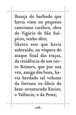 lhança do barbudo que
havia visto no pequeno
catecismo católico, obra
do Vigário de São Sul-
pício, tenho dito;
libreto este que havia
subtraído, na véspera do
ataque final das traças,
da residência de um cer-
to Reiners, que por sua
vez, amigo dos bons, ha-
via herdado tal volume
da fortuna ex-libris do
bem-aventurado Xavier,
o Valêncio, o da Peste;
116
 