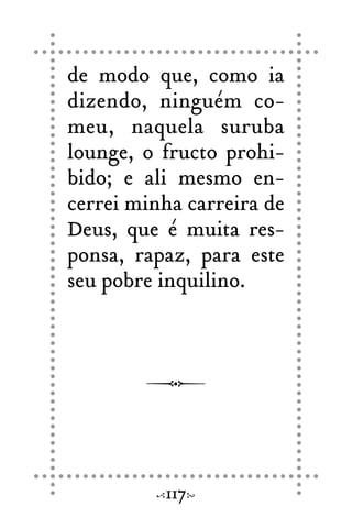de modo que, como ia
dizendo, ninguém co-
meu, naquela suruba
lounge, o fructo prohi-
bido; e ali mesmo en-
cerrei minha carreira de
Deus, que é muita res-
ponsa, rapaz, para este
seu pobre inquilino.
117
 