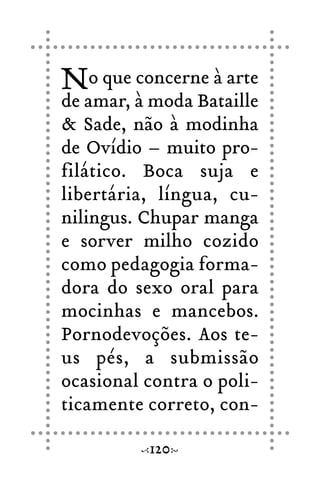 No que concerne à arte
de amar, à moda Bataille
& Sade, não à modinha
de Ovídio – muito pro-
filático. Boca suja e
libertária, língua, cu-
nilingus. Chupar manga
e sorver milho cozido
como pedagogia forma-
dora do sexo oral para
mocinhas e mancebos.
Pornodevoções. Aos te-
us pés, a submissão
ocasional contra o poli-
ticamente correto, con-
120
 