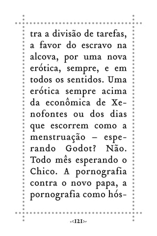 tra a divisão de tarefas,
a favor do escravo na
alcova, por uma nova
erótica, sempre, e em
todos os sentidos. Uma
erótica sempre acima
da econômica de Xe-
nofontes ou dos dias
que escorrem como a
menstruação – espe-
rando Godot? Não.
Todo mês esperando o
Chico. A pornografia
contra o novo papa, a
pornografia como hós-
121
 